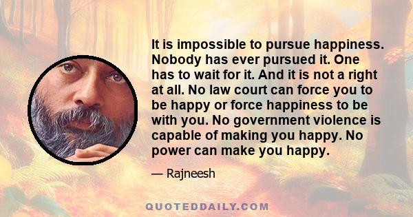 It is impossible to pursue happiness. Nobody has ever pursued it. One has to wait for it. And it is not a right at all. No law court can force you to be happy or force happiness to be with you. No government violence is 