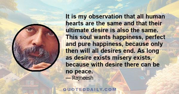 It is my observation that all human hearts are the same and that their ultimate desire is also the same. This soul wants happiness, perfect and pure happiness, because only then will all desires end. As long as desire