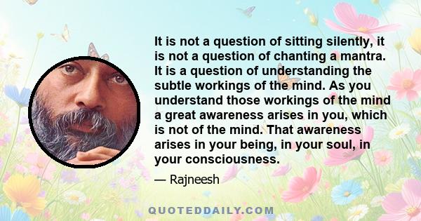 It is not a question of sitting silently, it is not a question of chanting a mantra. It is a question of understanding the subtle workings of the mind. As you understand those workings of the mind a great awareness