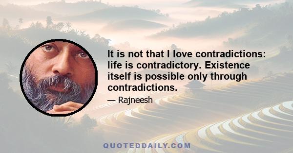 It is not that I love contradictions: life is contradictory. Existence itself is possible only through contradictions.