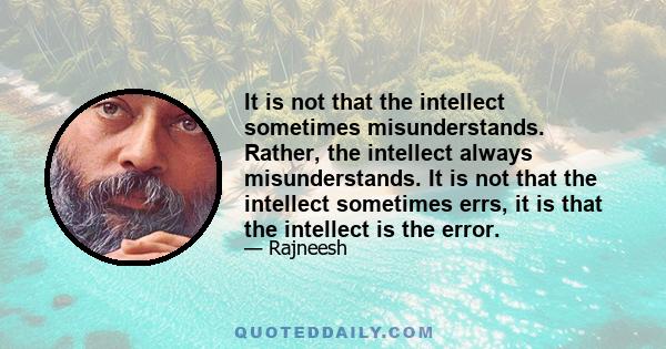 It is not that the intellect sometimes misunderstands. Rather, the intellect always misunderstands. It is not that the intellect sometimes errs, it is that the intellect is the error.