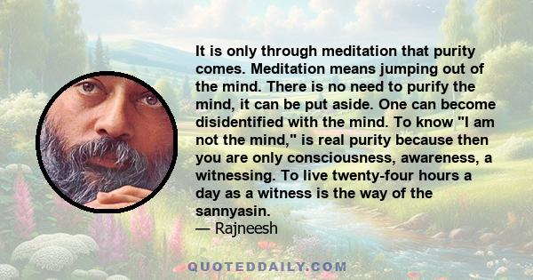 It is only through meditation that purity comes. Meditation means jumping out of the mind. There is no need to purify the mind, it can be put aside. One can become disidentified with the mind. To know I am not the mind, 