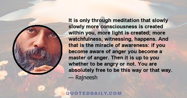 It is only through meditation that slowly slowly more consciousness is created within you, more light is created; more watchfulness, witnessing, happens. And that is the miracle of awareness: if you become aware of