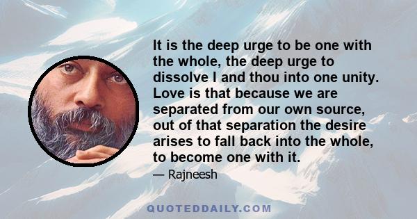 It is the deep urge to be one with the whole, the deep urge to dissolve I and thou into one unity. Love is that because we are separated from our own source, out of that separation the desire arises to fall back into