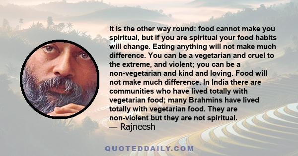 It is the other way round: food cannot make you spiritual, but if you are spiritual your food habits will change. Eating anything will not make much difference. You can be a vegetarian and cruel to the extreme, and