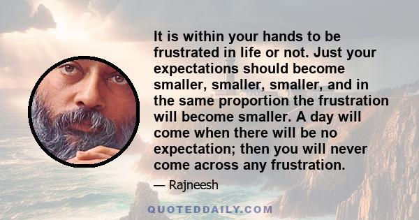 It is within your hands to be frustrated in life or not. Just your expectations should become smaller, smaller, smaller, and in the same proportion the frustration will become smaller. A day will come when there will be 