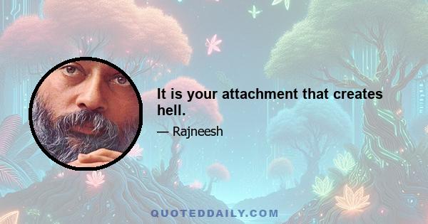 It is your attachment that creates hell.