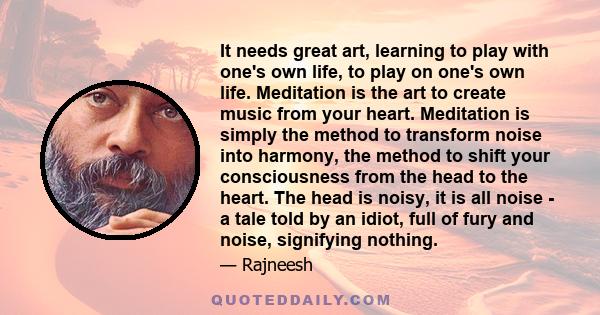 It needs great art, learning to play with one's own life, to play on one's own life. Meditation is the art to create music from your heart. Meditation is simply the method to transform noise into harmony, the method to