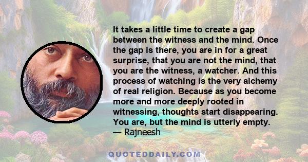 It takes a little time to create a gap between the witness and the mind. Once the gap is there, you are in for a great surprise, that you are not the mind, that you are the witness, a watcher. And this process of