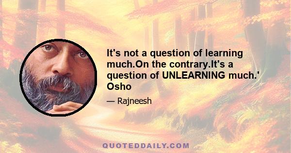 It's not a question of learning much.On the contrary.It's a question of UNLEARNING much.' Osho