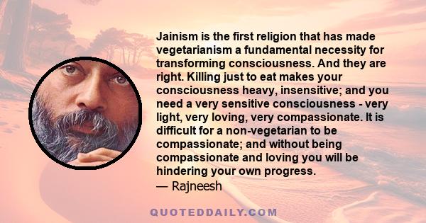 Jainism is the first religion that has made vegetarianism a fundamental necessity for transforming consciousness. And they are right. Killing just to eat makes your consciousness heavy, insensitive; and you need a very