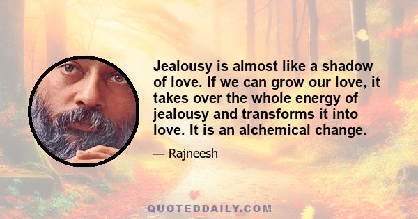 Jealousy is almost like a shadow of love. If we can grow our love, it takes over the whole energy of jealousy and transforms it into love. It is an alchemical change.