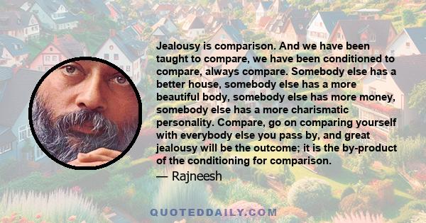 Jealousy is comparison. And we have been taught to compare, we have been conditioned to compare, always compare. Somebody else has a better house, somebody else has a more beautiful body, somebody else has more money,