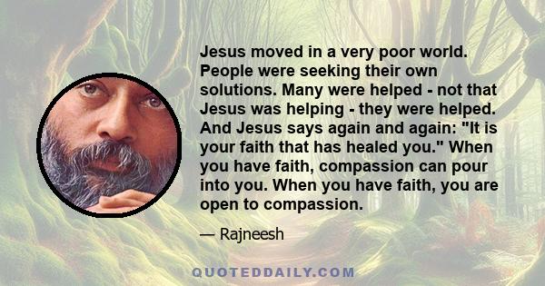 Jesus moved in a very poor world. People were seeking their own solutions. Many were helped - not that Jesus was helping - they were helped. And Jesus says again and again: It is your faith that has healed you. When you 