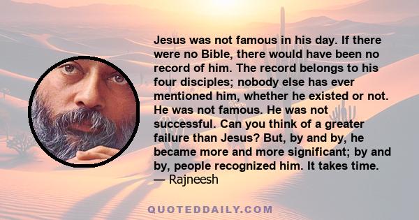 Jesus was not famous in his day. If there were no Bible, there would have been no record of him. The record belongs to his four disciples; nobody else has ever mentioned him, whether he existed or not. He was not