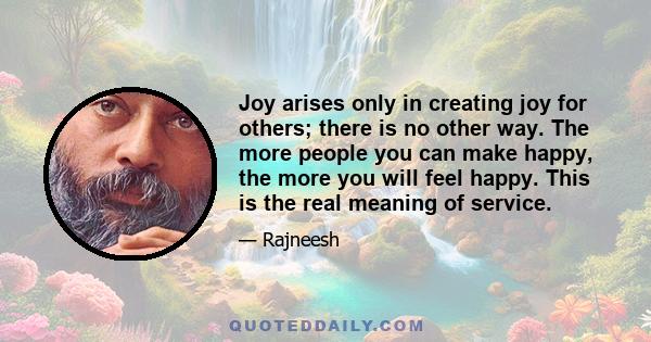 Joy arises only in creating joy for others; there is no other way. The more people you can make happy, the more you will feel happy. This is the real meaning of service.