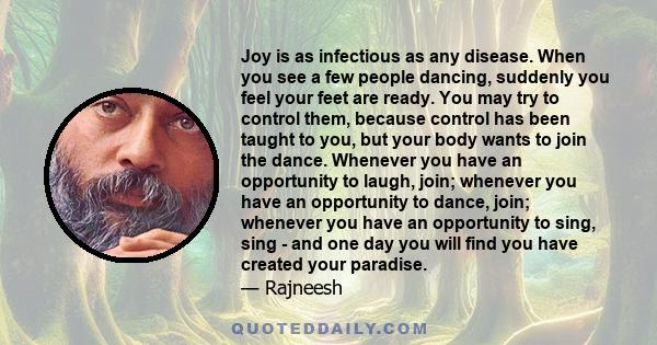 Joy is as infectious as any disease. When you see a few people dancing, suddenly you feel your feet are ready. You may try to control them, because control has been taught to you, but your body wants to join the dance.