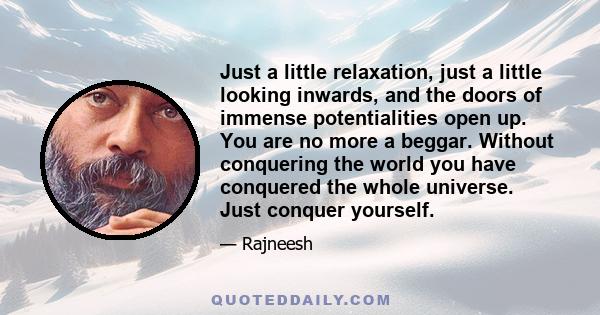 Just a little relaxation, just a little looking inwards, and the doors of immense potentialities open up. You are no more a beggar. Without conquering the world you have conquered the whole universe. Just conquer