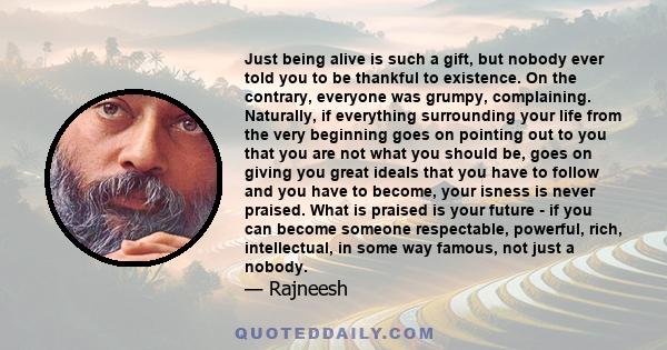 Just being alive is such a gift, but nobody ever told you to be thankful to existence. On the contrary, everyone was grumpy, complaining. Naturally, if everything surrounding your life from the very beginning goes on