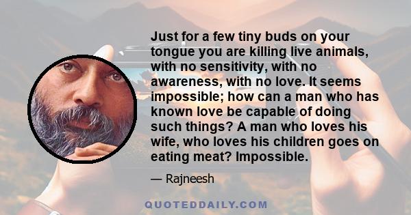 Just for a few tiny buds on your tongue you are killing live animals, with no sensitivity, with no awareness, with no love. It seems impossible; how can a man who has known love be capable of doing such things? A man