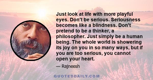 Just look at life with more playful eyes. Don't be serious. Seriousness becomes like a blindness. Don't pretend to be a thinker, a philosopher. Just simply be a human being. The whole world is showering its joy on you