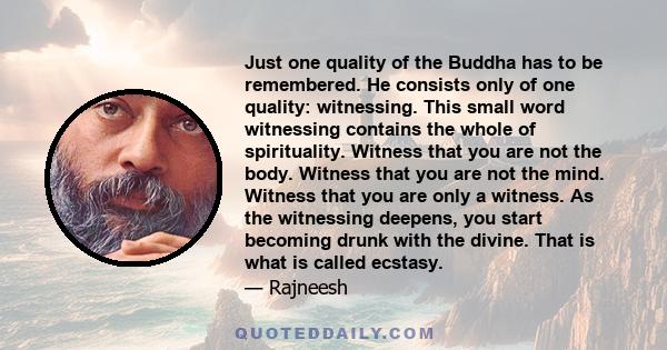 Just one quality of the Buddha has to be remembered. He consists only of one quality: witnessing. This small word witnessing contains the whole of spirituality. Witness that you are not the body. Witness that you are