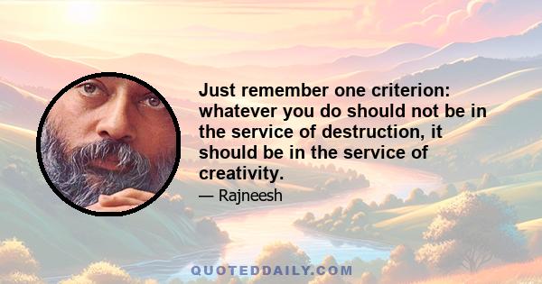 Just remember one criterion: whatever you do should not be in the service of destruction, it should be in the service of creativity.