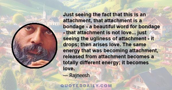 Just seeing the fact that this is an attachment, that attachment is a bondage - a beautiful word for bondage - that attachment is not love... just seeing the ugliness of attachment - it drops; then arises love. The same 