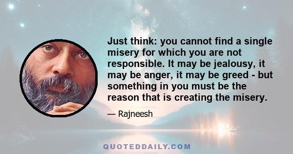 Just think: you cannot find a single misery for which you are not responsible. It may be jealousy, it may be anger, it may be greed - but something in you must be the reason that is creating the misery.