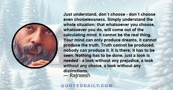 Just understand, don`t choose - don`t choose even choicelessness. Simply understand the whole situation: that whatsoever you choose, whatsoever you do, will come out of the calculating mind. It cannot be the real thing. 