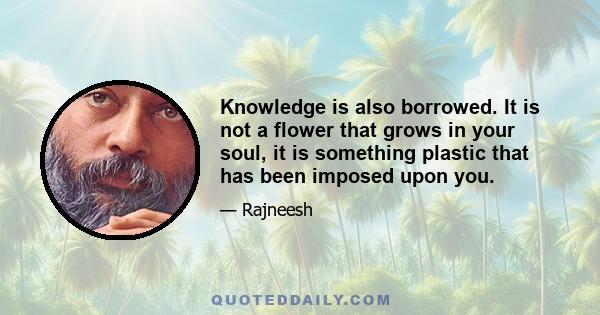 Knowledge is also borrowed. It is not a flower that grows in your soul, it is something plastic that has been imposed upon you.