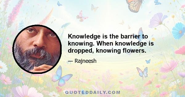 Knowledge is the barrier to knowing. When knowledge is dropped, knowing flowers.