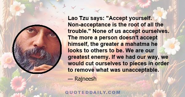 Lao Tzu says: Accept yourself. Non-acceptance is the root of all the trouble. None of us accept ourselves. The more a person doesn't accept himself, the greater a mahatma he looks to others to be. We are our greatest