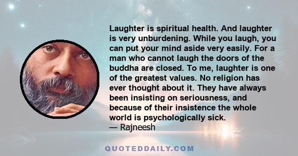 Laughter is spiritual health. And laughter is very unburdening. While you laugh, you can put your mind aside very easily. For a man who cannot laugh the doors of the buddha are closed. To me, laughter is one of the