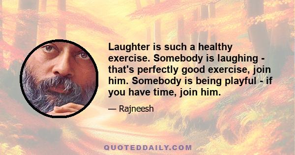 Laughter is such a healthy exercise. Somebody is laughing - that's perfectly good exercise, join him. Somebody is being playful - if you have time, join him.