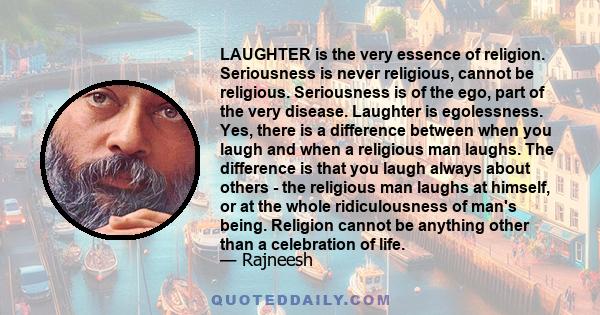 LAUGHTER is the very essence of religion. Seriousness is never religious, cannot be religious. Seriousness is of the ego, part of the very disease. Laughter is egolessness. Yes, there is a difference between when you