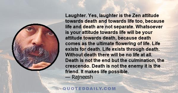 Laughter. Yes, laughter is the Zen attitude towards death and towards life too, because life and death are not separate. Whatsoever is your attitude towards life will be your attitude towards death, because death comes