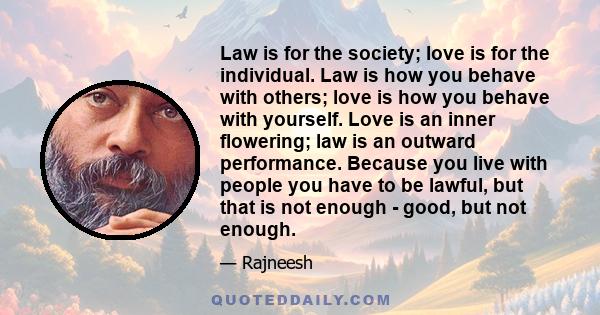 Law is for the society; love is for the individual. Law is how you behave with others; love is how you behave with yourself. Love is an inner flowering; law is an outward performance. Because you live with people you