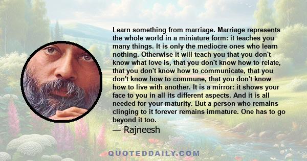 Learn something from marriage. Marriage represents the whole world in a miniature form: it teaches you many things. It is only the mediocre ones who learn nothing. Otherwise it will teach you that you don't know what