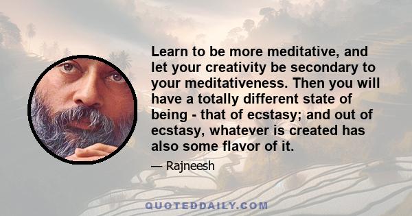 Learn to be more meditative, and let your creativity be secondary to your meditativeness. Then you will have a totally different state of being - that of ecstasy; and out of ecstasy, whatever is created has also some