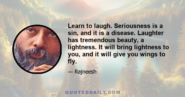 Learn to laugh. Seriousness is a sin, and it is a disease. Laughter has tremendous beauty, a lightness. It will bring lightness to you, and it will give you wings to fly.