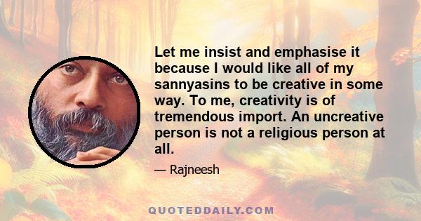 Let me insist and emphasise it because I would like all of my sannyasins to be creative in some way. To me, creativity is of tremendous import. An uncreative person is not a religious person at all.