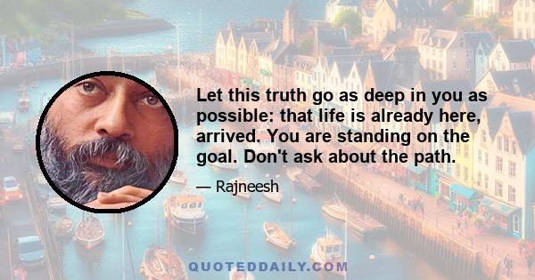 Let this truth go as deep in you as possible: that life is already here, arrived. You are standing on the goal. Don't ask about the path.