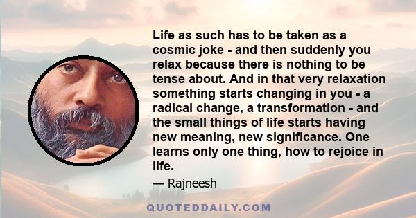 Life as such has to be taken as a cosmic joke - and then suddenly you relax because there is nothing to be tense about. And in that very relaxation something starts changing in you - a radical change, a transformation - 