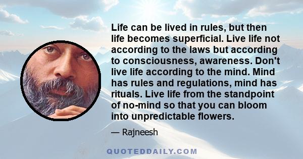 Life can be lived in rules, but then life becomes superficial. Live life not according to the laws but according to consciousness, awareness. Don't live life according to the mind. Mind has rules and regulations, mind