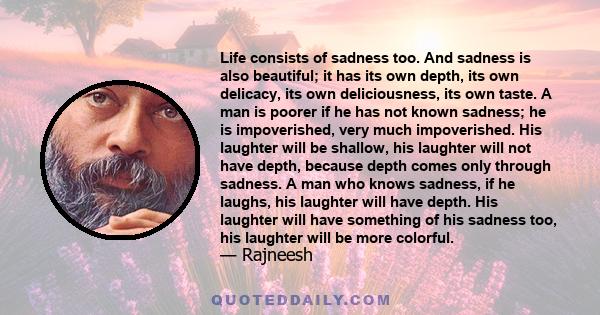 Life consists of sadness too. And sadness is also beautiful; it has its own depth, its own delicacy, its own deliciousness, its own taste. A man is poorer if he has not known sadness; he is impoverished, very much