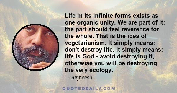 Life in its infinite forms exists as one organic unity. We are part of it: the part should feel reverence for the whole. That is the idea of vegetarianism. It simply means: don't destroy life. It simply means: life is