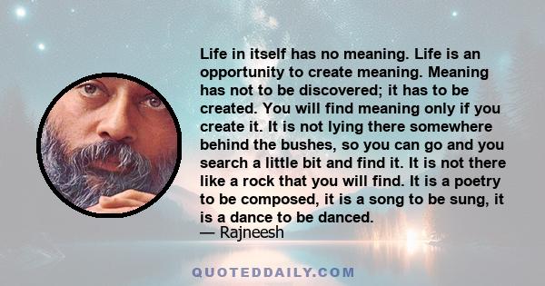 Life in itself has no meaning. Life is an opportunity to create meaning. Meaning has not to be discovered; it has to be created. You will find meaning only if you create it. It is not lying there somewhere behind the