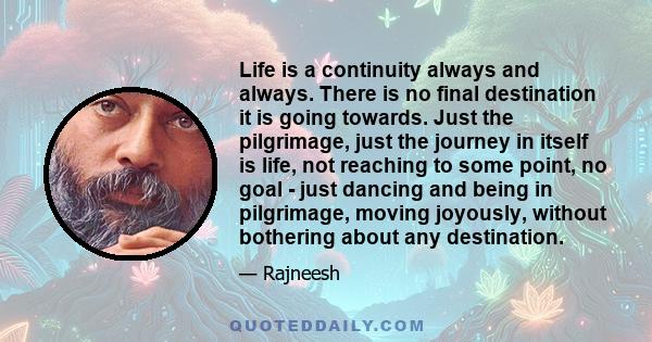 Life is a continuity always and always. There is no final destination it is going towards. Just the pilgrimage, just the journey in itself is life, not reaching to some point, no goal - just dancing and being in