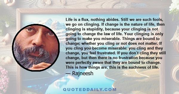 Life is a flux, nothing abides. Still we are such fools, we go on clinging. If change is the nature of life, then clinging is stupidity, because your clinging is not going to change the law of life. Your clinging is